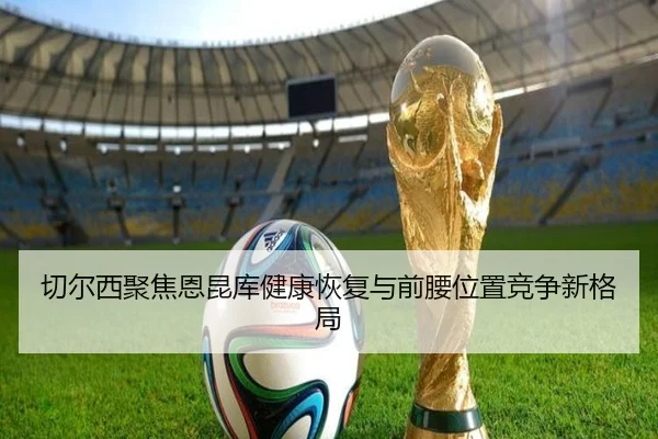 切尔西聚焦恩昆库健康恢复与前腰位置竞争新格局