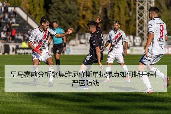 皇马赛前分析聚焦维尼修斯单挑爆点如何撕开拜仁严密防线